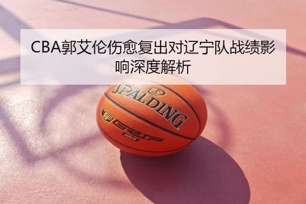CBA郭艾伦伤愈复出对辽宁队战绩影响深度解析