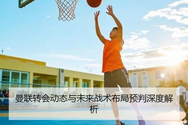 曼联转会动态与未来战术布局预判深度解析