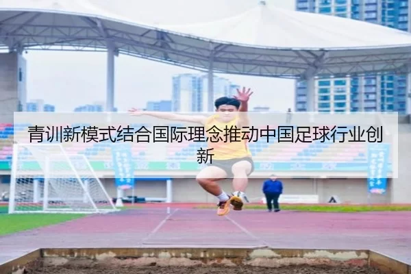 青训新模式结合国际理念推动中国足球行业创新