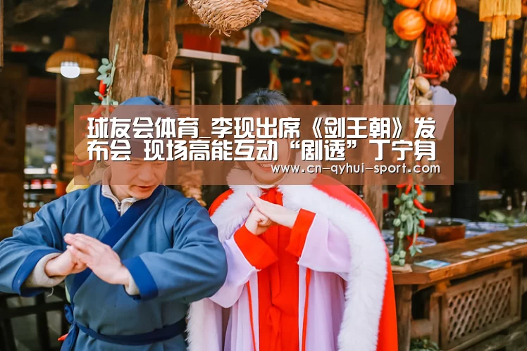 球友会体育_李现出席《剑王朝》发布会 现场高能互动“剧透”丁宁身世(图1) 球友会